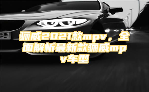 骊威2021款mpv，全面解析最新款骊威mpv车型