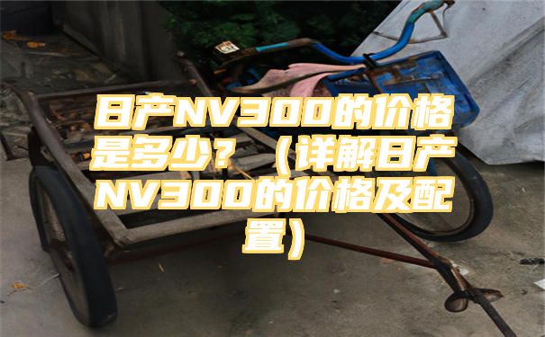 日产NV300的价格是多少？（详解日产NV300的价格及配置）