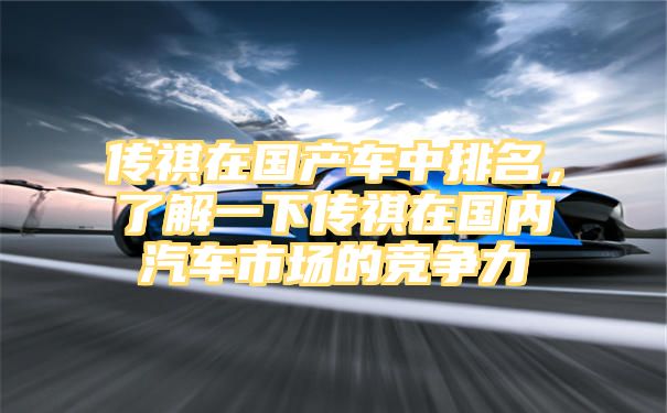 传祺在国产车中排名，了解一下传祺在国内汽车市场的竞争力