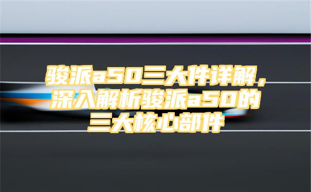 骏派a50三大件详解，深入解析骏派a50的三大核心部件