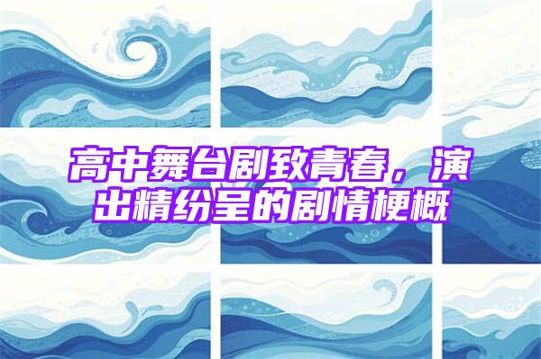 高中舞台剧致青春，演出精纷呈的剧情梗概