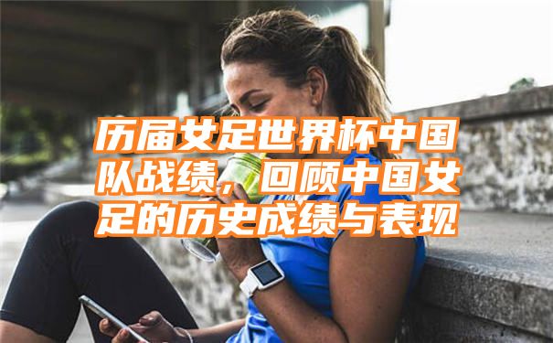 历届女足世界杯中国队战绩，回顾中国女足的历史成绩与表现