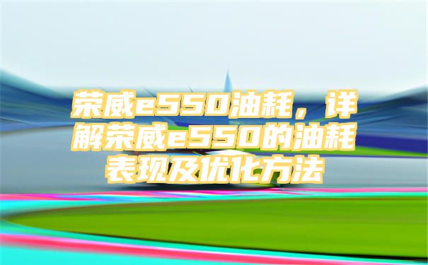 荣威e550油耗，详解荣威e550的油耗表现及优化方法