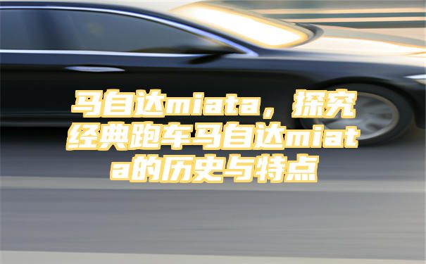 马自达miata，探究经典跑车马自达miata的历史与特点