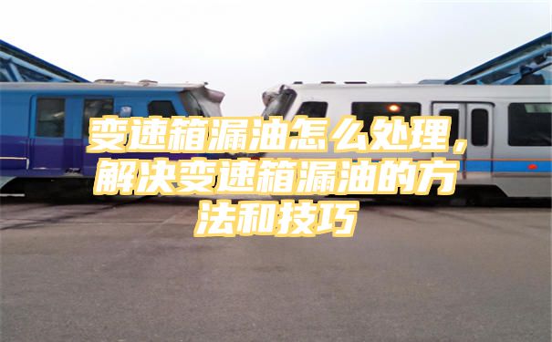 变速箱漏油怎么处理，解决变速箱漏油的方法和技巧