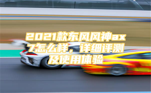 2021款东风风神ax7怎么样，详细评测及使用体验