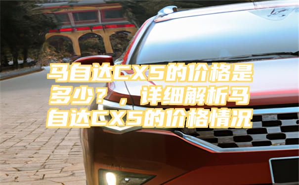 马自达CX5的价格是多少？，详细解析马自达CX5的价格情况