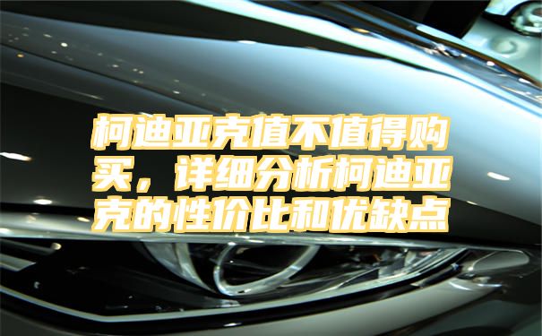 柯迪亚克值不值得购买，详细分析柯迪亚克的性价比和优缺点