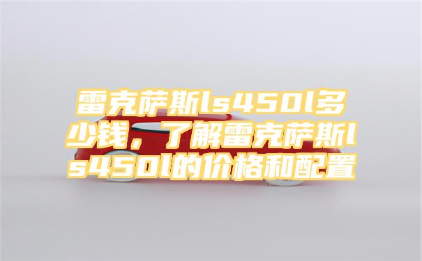 雷克萨斯ls450l多少钱，了解雷克萨斯ls450l的价格和配置