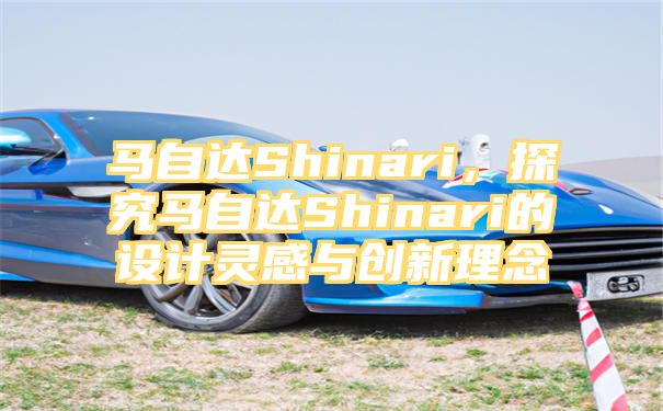 马自达Shinari，探究马自达Shinari的设计灵感与创新理念