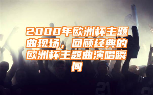 2000年欧洲杯主题曲现场，回顾经典的欧洲杯主题曲演唱瞬间