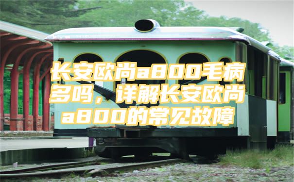 长安欧尚a800毛病多吗，详解长安欧尚a800的常见故障