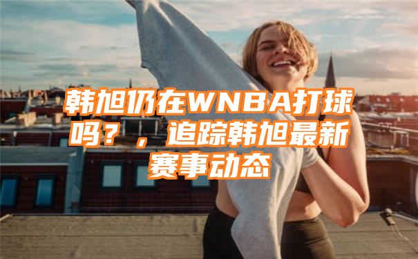 韩旭仍在WNBA打球吗？，追踪韩旭最新赛事动态