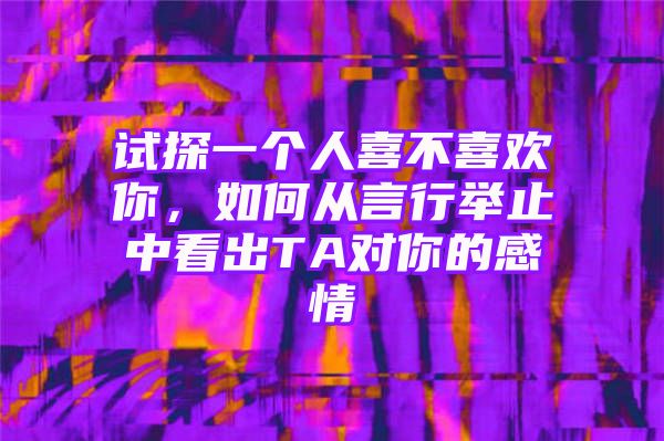 试探一个人喜不喜欢你，如何从言行举止中看出TA对你的感情