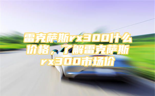 雷克萨斯rx300什么价格，了解雷克萨斯rx300市场价