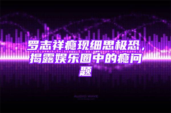 罗志祥瘾现细思极恐，揭露娱乐圈中的瘾问题