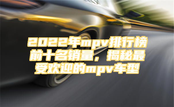 2022年mpv排行榜前十名销量，揭秘最受欢迎的mpv车型