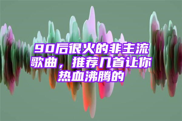 90后很火的非主流歌曲，推荐几首让你热血沸腾的