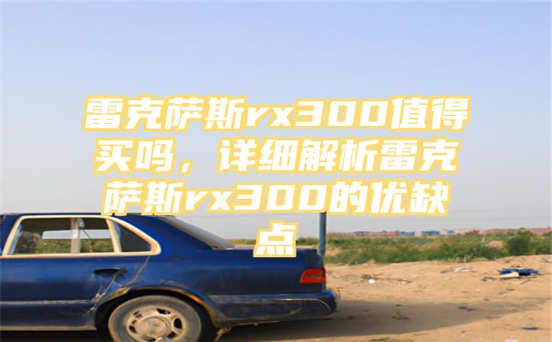 雷克萨斯rx300值得买吗，详细解析雷克萨斯rx300的优缺点