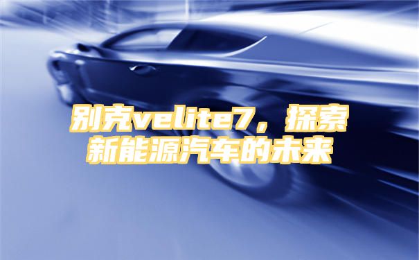 别克velite7，探索新能源汽车的未来