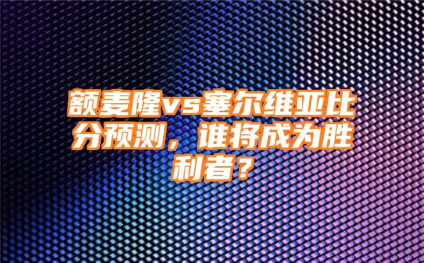 额麦隆vs塞尔维亚比分预测，谁将成为胜利者？