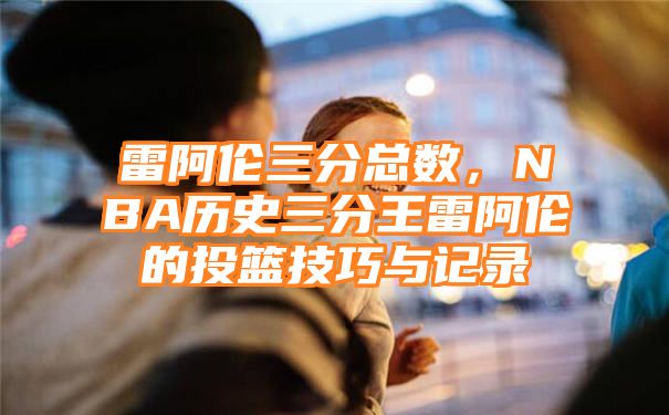 雷阿伦三分总数，NBA历史三分王雷阿伦的投篮技巧与记录