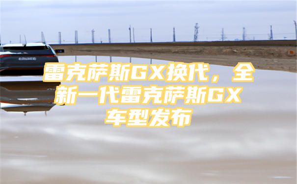 雷克萨斯GX换代，全新一代雷克萨斯GX车型发布