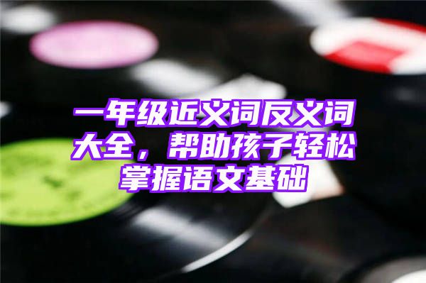 一年级近义词反义词大全，帮助孩子轻松掌握语文基础