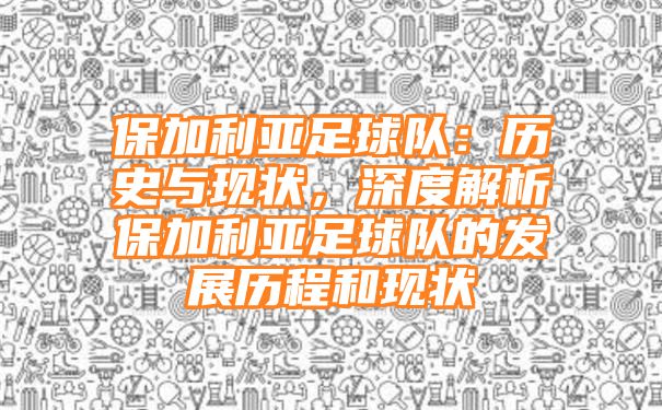 保加利亚足球队：历史与现状，深度解析保加利亚足球队的发展历程和现状