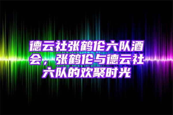 德云社张鹤伦六队酒会，张鹤伦与德云社六队的欢聚时光