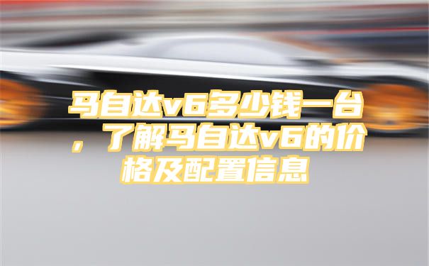 马自达v6多少钱一台，了解马自达v6的价格及配置信息