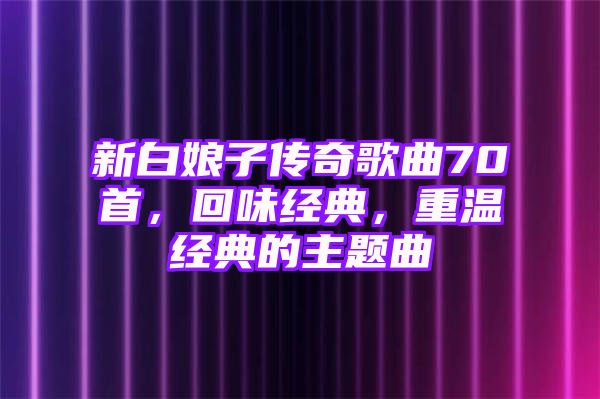 新白娘子传奇歌曲70首，回味经典，重温经典的主题曲