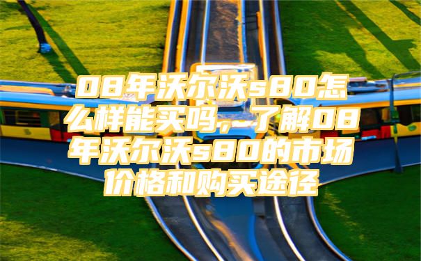 08年沃尔沃s80怎么样能买吗，了解08年沃尔沃s80的市场价格和购买途径