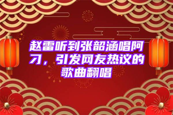 赵雷听到张韶涵唱阿刁，引发网友热议的歌曲翻唱