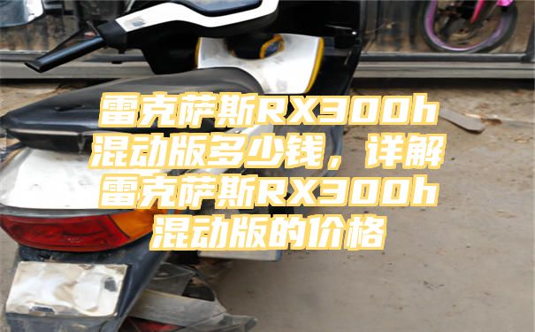 雷克萨斯RX300h混动版多少钱，详解雷克萨斯RX300h混动版的价格