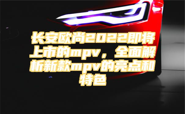 长安欧尚2022即将上市的mpv，全面解析新款mpv的亮点和特色