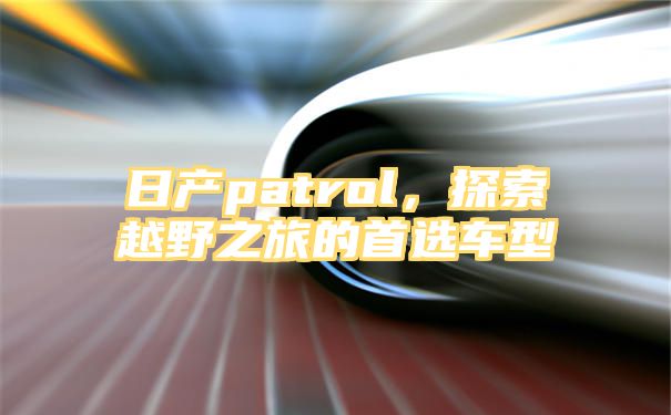 日产patrol，探索越野之旅的首选车型