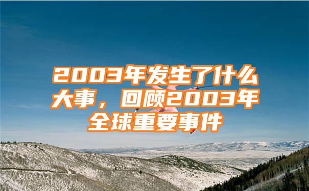 2003年发生了什么大事，回顾2003年全球重要事件