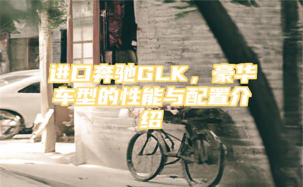 进口奔驰GLK，豪华车型的性能与配置介绍