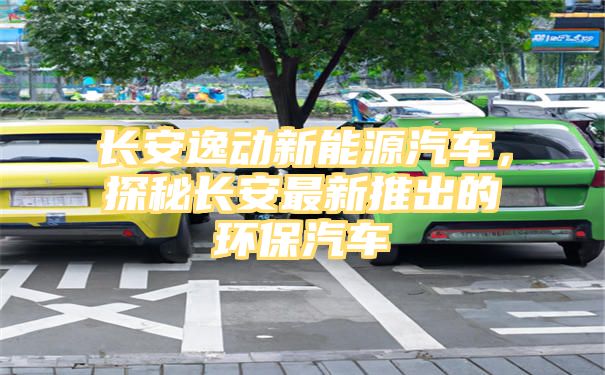 长安逸动新能源汽车，探秘长安最新推出的环保汽车