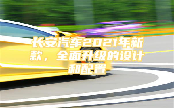 长安汽车2021年新款，全面升级的设计和配置