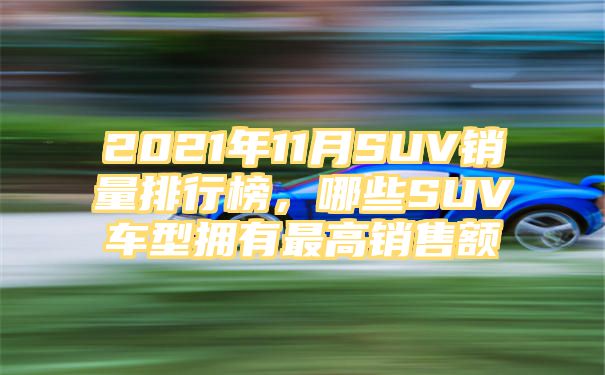 2021年11月SUV销量排行榜，哪些SUV车型拥有最高销售额