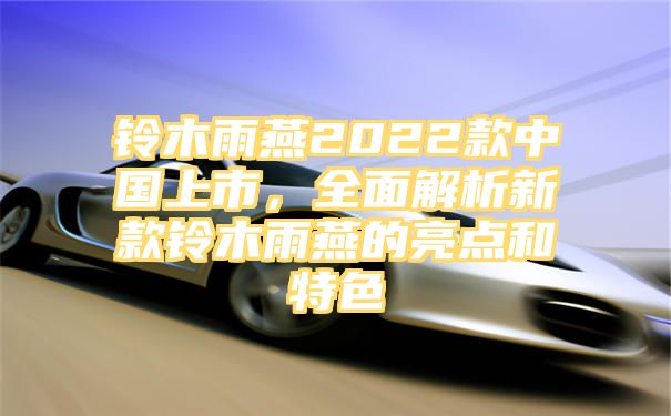 铃木雨燕2022款中国上市，全面解析新款铃木雨燕的亮点和特色