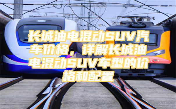 长城油电混动SUV汽车价格，详解长城油电混动SUV车型的价格和配置