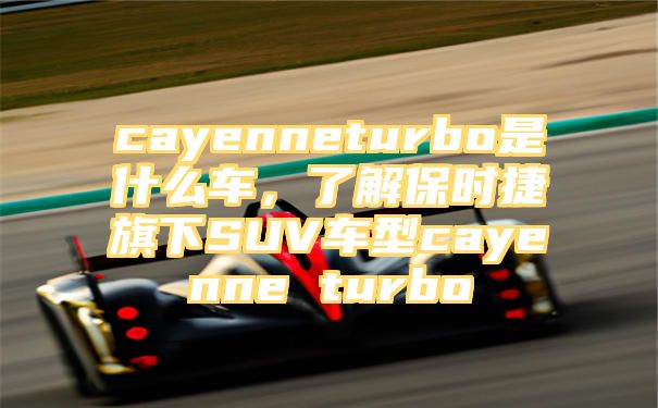 cayenneturbo是什么车，了解保时捷旗下SUV车型cayenne turbo