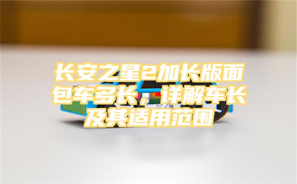 长安之星2加长版面包车多长，详解车长及其适用范围