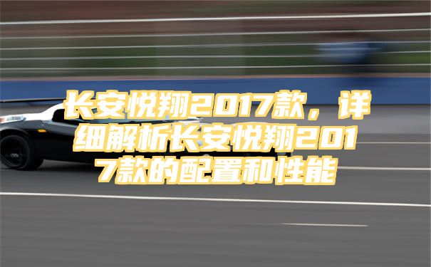 长安悦翔2017款，详细解析长安悦翔2017款的配置和性能