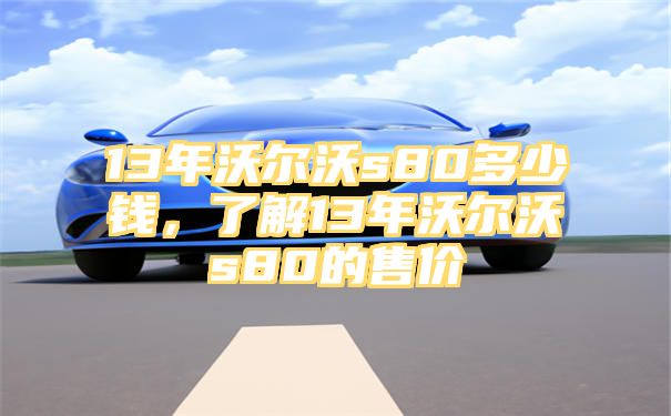 13年沃尔沃s80多少钱，了解13年沃尔沃s80的售价