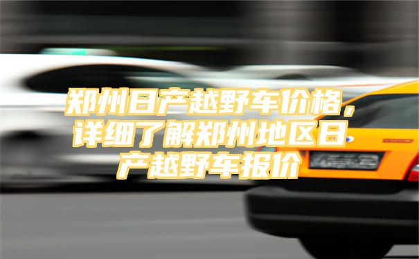 郑州日产越野车价格，详细了解郑州地区日产越野车报价