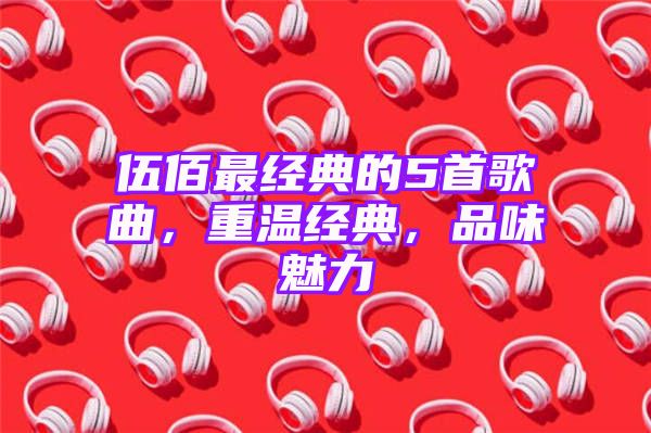 伍佰最经典的5首歌曲，重温经典，品味魅力